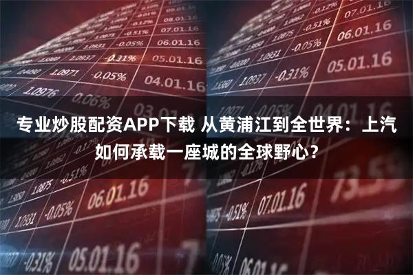 专业炒股配资APP下载 从黄浦江到全世界：上汽如何承载一座城的全球野心？