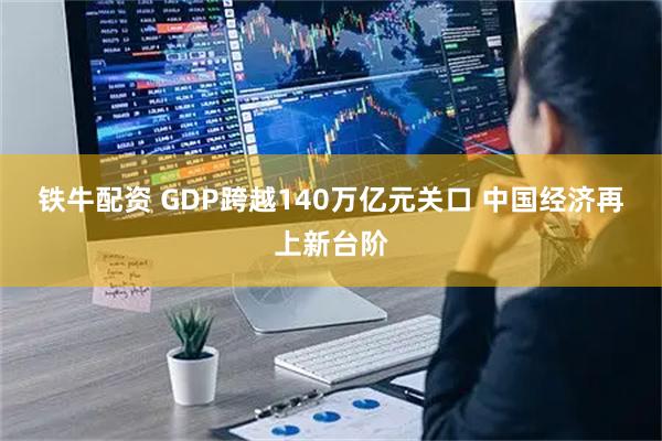 铁牛配资 GDP跨越140万亿元关口 中国经济再上新台阶