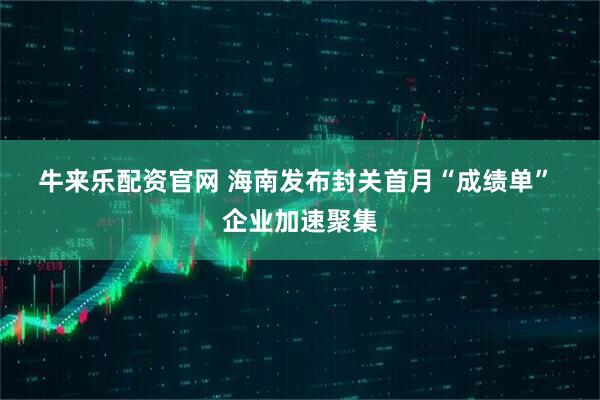 牛来乐配资官网 海南发布封关首月“成绩单” 企业加速聚集