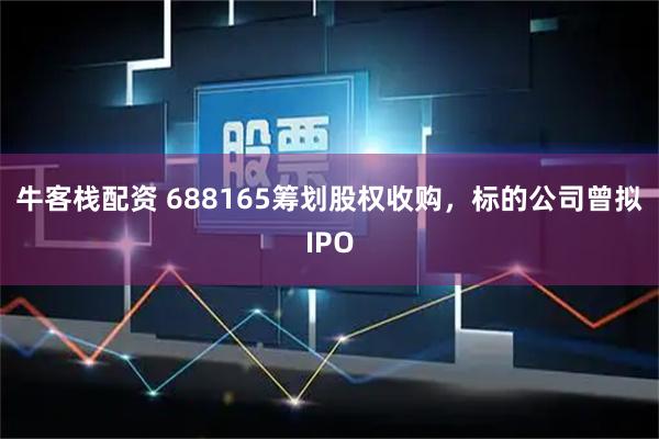 牛客栈配资 688165筹划股权收购，标的公司曾拟IPO