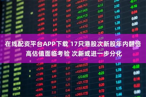 在线配资平台APP下载 17只港股次新股年内翻倍 高估值面临考验 次新或进一步分化