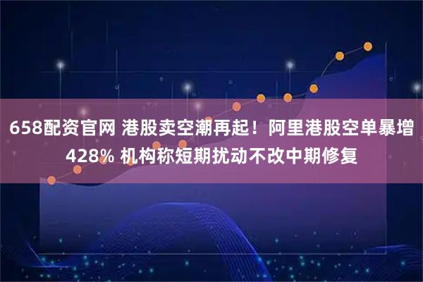 658配资官网 港股卖空潮再起！阿里港股空单暴增428% 机构称短期扰动不改中期修复
