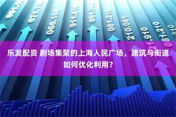乐发配资 剧场集聚的上海人民广场，建筑与街道如何优化利用？