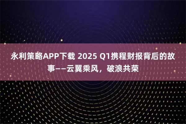 永利策略APP下载 2025 Q1携程财报背后的故事——云翼乘风，破浪共荣