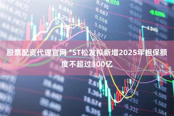 股票配资代理官网 *ST松发拟新增2025年担保额度不超过300亿