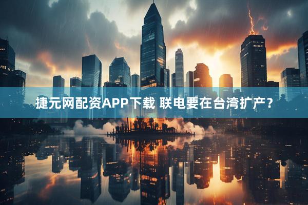 捷元网配资APP下载 联电要在台湾扩产？