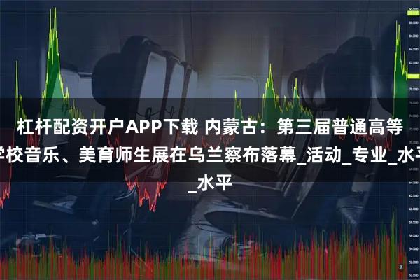 杠杆配资开户APP下载 内蒙古：第三届普通高等学校音乐、美育师生展在乌兰察布落幕_活动_专业_水平