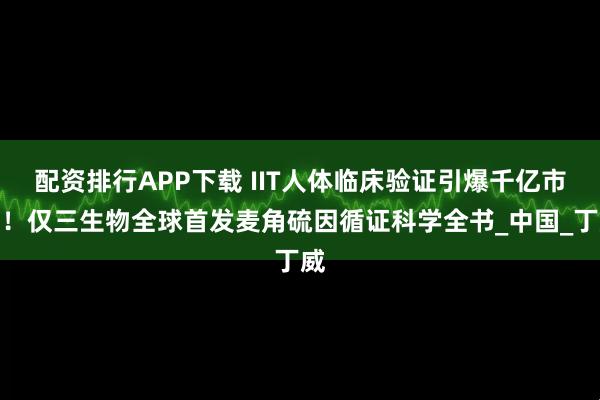 配资排行APP下载 IIT人体临床验证引爆千亿市场！仅三生物全球首发麦角硫因循证科学全书_中国_丁威