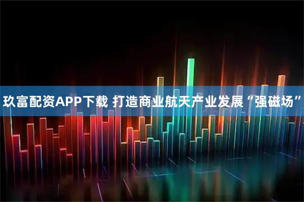 玖富配资APP下载 打造商业航天产业发展“强磁场”