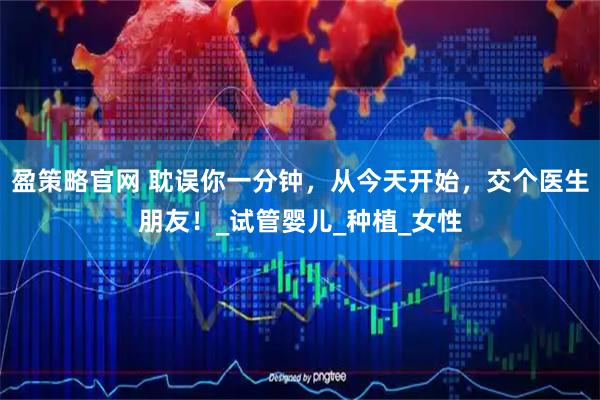 盈策略官网 耽误你一分钟，从今天开始，交个医生朋友！_试管婴儿_种植_女性
