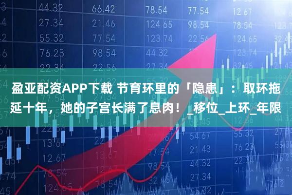 盈亚配资APP下载 节育环里的「隐患」：取环拖延十年，她的子宫长满了息肉！_移位_上环_年限