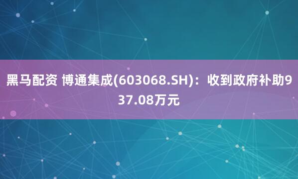 黑马配资 博通集成(603068.SH)：收到政府补助937.08万元