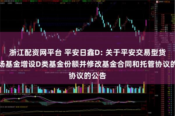 浙江配资网平台 平安日鑫D: 关于平安交易型货币市场基金增设D类基金份额并修改基金合同和托管协议的公告