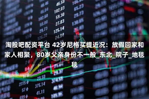 淘股吧配资平台 42岁尼格买提近况：放假回家和家人相聚，80岁父亲身份不一般_东北_院子_地毯