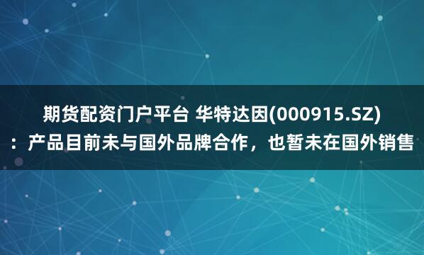 期货配资门户平台 华特达因(000915.SZ)：产品目前未与国外品牌合作，也暂未在国外销售