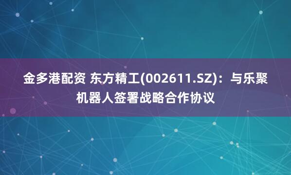 金多港配资 东方精工(002611.SZ)：与乐聚机器人签署战略合作协议