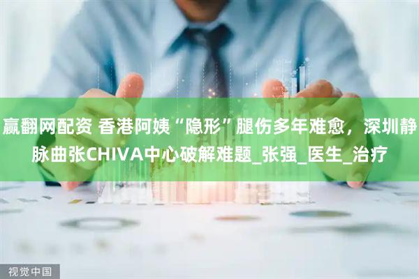赢翻网配资 香港阿姨“隐形”腿伤多年难愈，深圳静脉曲张CHIVA中心破解难题_张强_医生_治疗
