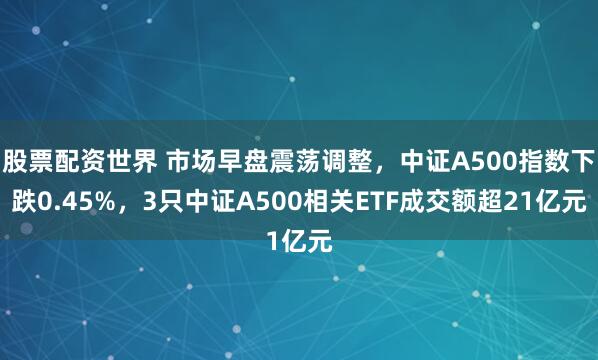 股票配资世界 市场早盘震荡调整，中证A500指数下跌0.45%，3只中证A500相关ETF成交额超21亿元