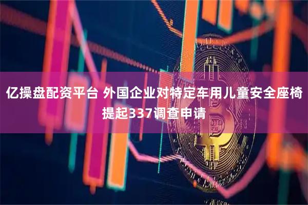 亿操盘配资平台 外国企业对特定车用儿童安全座椅提起337调查申请