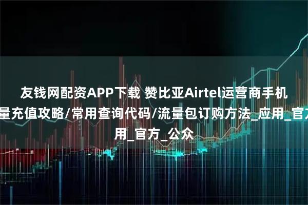 友钱网配资APP下载 赞比亚Airtel运营商手机话费流量充值攻略/常用查询代码/流量包订购方法_应用_官方_公众