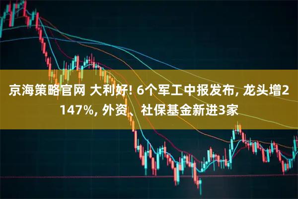 京海策略官网 大利好! 6个军工中报发布, 龙头增2147%, 外资、社保基金新进3家