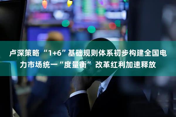 卢深策略 “1+6”基础规则体系初步构建全国电力市场统一“度量衡” 改革红利加速释放