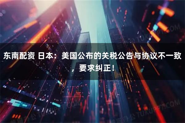 东南配资 日本：美国公布的关税公告与协议不一致，要求纠正！