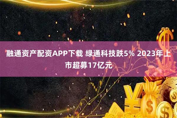 融通资产配资APP下载 绿通科技跌5% 2023年上市超募17亿元