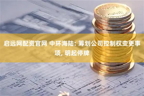 启远网配资官网 中环海陆: 筹划公司控制权变更事项, 明起停牌
